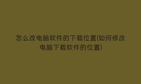 怎么改电脑软件的下载位置(如何修改电脑下载软件的位置)