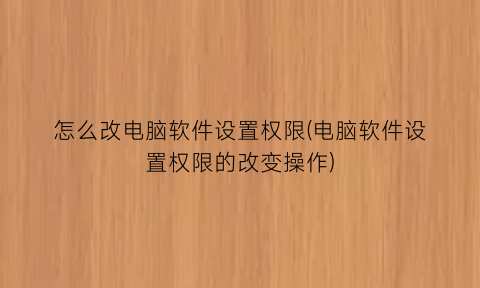 “怎么改电脑软件设置权限(电脑软件设置权限的改变操作)
