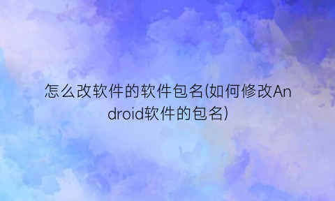 “怎么改软件的软件包名(如何修改Android软件的包名)