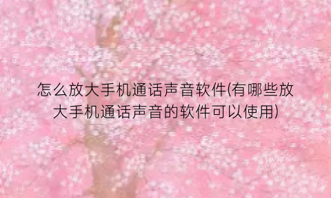 怎么放大手机通话声音软件(有哪些放大手机通话声音的软件可以使用)