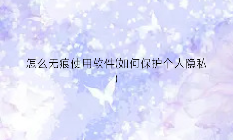 “怎么无痕使用软件(如何保护个人隐私)