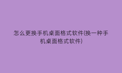 怎么更换手机桌面格式软件(换一种手机桌面格式软件)