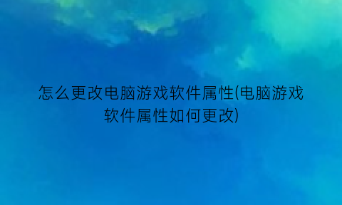 “怎么更改电脑游戏软件属性(电脑游戏软件属性如何更改)