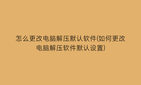 怎么更改电脑解压默认软件(如何更改电脑解压软件默认设置)