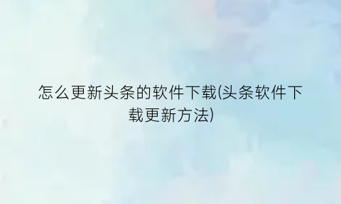 怎么更新头条的软件下载(头条软件下载更新方法)