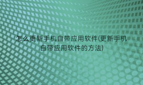 “怎么更新手机自带应用软件(更新手机自带应用软件的方法)