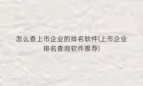 怎么查上市企业的排名软件(上市企业排名查询软件推荐)