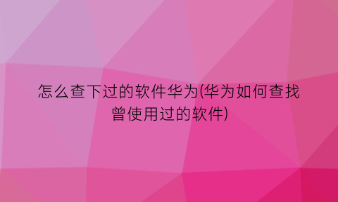 怎么查下过的软件华为(华为如何查找曾使用过的软件)