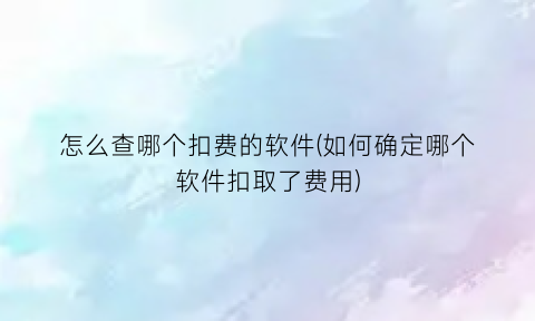 怎么查哪个扣费的软件(如何确定哪个软件扣取了费用)