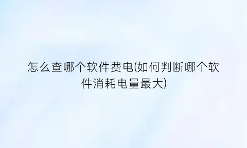 怎么查哪个软件费电(如何判断哪个软件消耗电量最大)