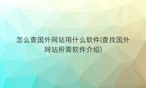 “怎么查国外网站用什么软件(查找国外网站所需软件介绍)
