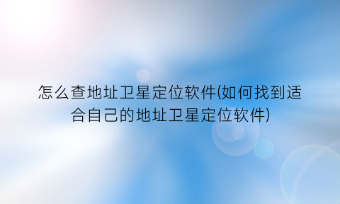 怎么查地址卫星定位软件(如何找到适合自己的地址卫星定位软件)