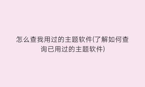 “怎么查我用过的主题软件(了解如何查询已用过的主题软件)