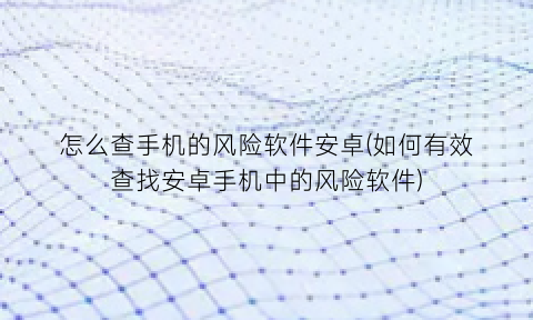 “怎么查手机的风险软件安卓(如何有效查找安卓手机中的风险软件)
