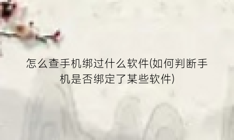 怎么查手机绑过什么软件(如何判断手机是否绑定了某些软件)