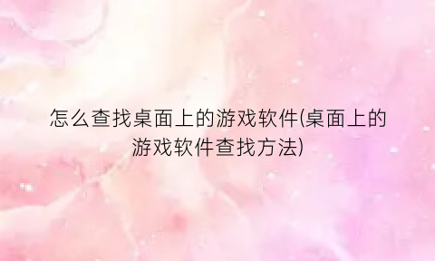 “怎么查找桌面上的游戏软件(桌面上的游戏软件查找方法)
