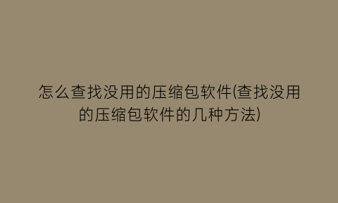 怎么查找没用的压缩包软件(查找没用的压缩包软件的几种方法)