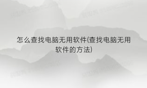 怎么查找电脑无用软件(查找电脑无用软件的方法)