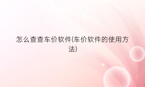 “怎么查查车价软件(车价软件的使用方法)