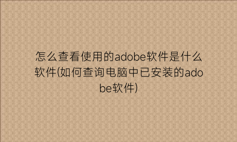 怎么查看使用的adobe软件是什么软件(如何查询电脑中已安装的adobe软件)