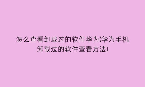 怎么查看卸载过的软件华为(华为手机卸载过的软件查看方法)