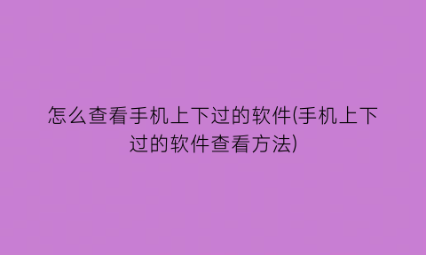 怎么查看手机上下过的软件(手机上下过的软件查看方法)