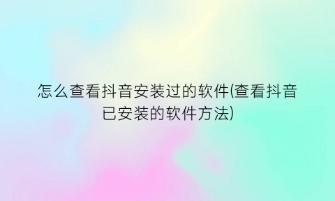 怎么查看抖音安装过的软件(查看抖音已安装的软件方法)