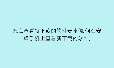 “怎么查看新下载的软件安卓(如何在安卓手机上查看新下载的软件)