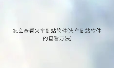 “怎么查看火车到站软件(火车到站软件的查看方法)