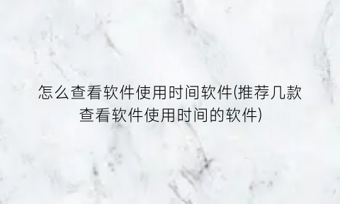 怎么查看软件使用时间软件(推荐几款查看软件使用时间的软件)