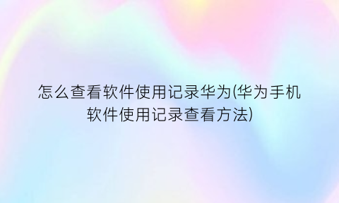 怎么查看软件使用记录华为(华为手机软件使用记录查看方法)