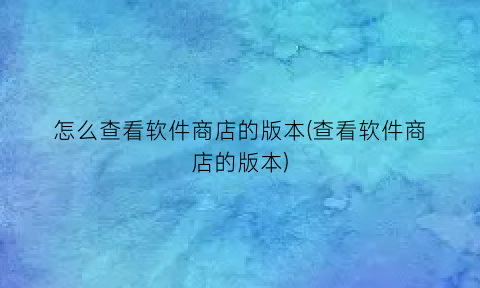 怎么查看软件商店的版本(查看软件商店的版本)