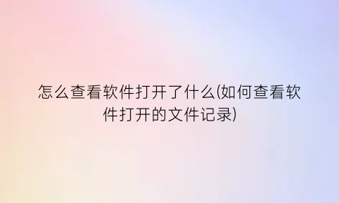 怎么查看软件打开了什么(如何查看软件打开的文件记录)