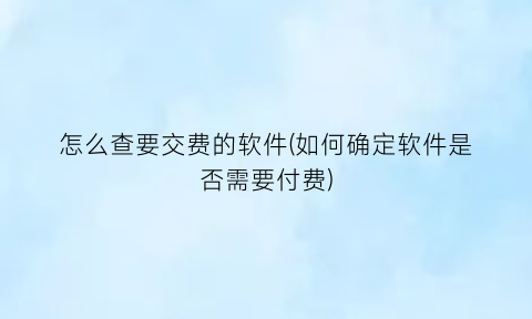 怎么查要交费的软件(如何确定软件是否需要付费)