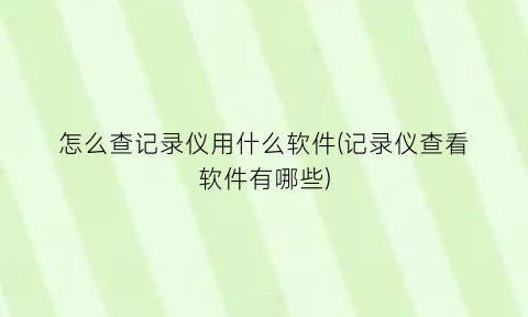 “怎么查记录仪用什么软件(记录仪查看软件有哪些)