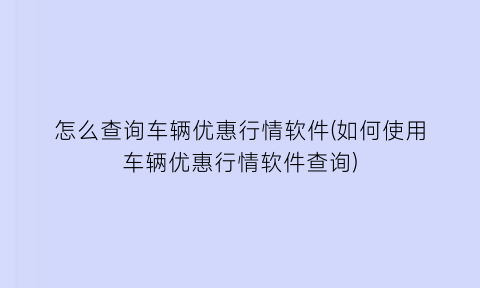 怎么查询车辆优惠行情软件(如何使用车辆优惠行情软件查询)