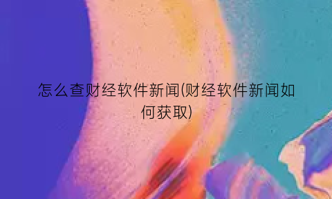 怎么查财经软件新闻(财经软件新闻如何获取)