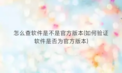 “怎么查软件是不是官方版本(如何验证软件是否为官方版本)
