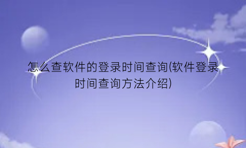 “怎么查软件的登录时间查询(软件登录时间查询方法介绍)