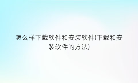 “怎么样下载软件和安装软件(下载和安装软件的方法)