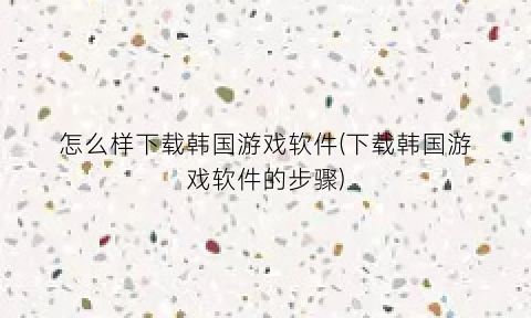 “怎么样下载韩国游戏软件(下载韩国游戏软件的步骤)