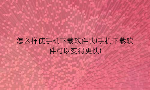 怎么样使手机下载软件快(手机下载软件可以变得更快)