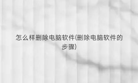 “怎么样删除电脑软件(删除电脑软件的步骤)