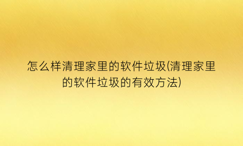 怎么样清理家里的软件垃圾(清理家里的软件垃圾的有效方法)