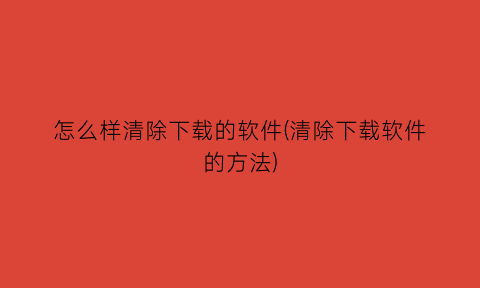 怎么样清除下载的软件(清除下载软件的方法)