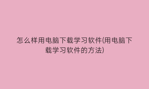 怎么样用电脑下载学习软件(用电脑下载学习软件的方法)