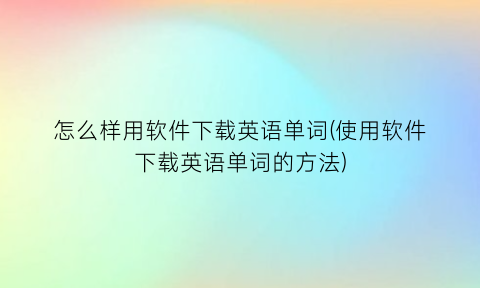 怎么样用软件下载英语单词(使用软件下载英语单词的方法)