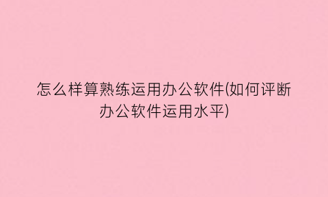“怎么样算熟练运用办公软件(如何评断办公软件运用水平)