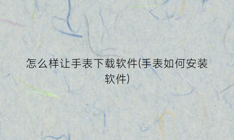 怎么样让手表下载软件(手表如何安装软件)