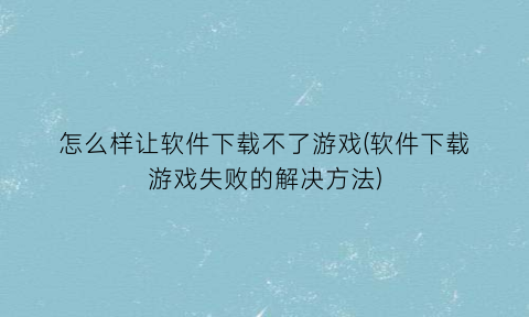 怎么样让软件下载不了游戏(软件下载游戏失败的解决方法)